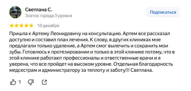 Пришла к Артему Леонидовичу на консультацию. Артем все рассказал доступно и составил план лечения. К слову, в других клиниках мне предлагали только удаление, а Артем смог вылечить и сохранить мои зубы. Готовлюсь к протезировании и только в этой клинике потому, что в этой клинике работают профессионалы и ответственные врачи и я уверена, что все пройдет на высоком уровне. Отдельная благодарность медсестрам и администратору за теплоту и заботу!!! Светлана.