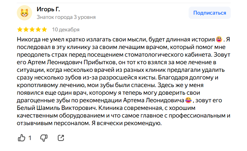 Никогда не умел кратко излагать свои мысли, будет длинная история😃. Я последовал в эту клинику за своим лечащим врачом, который помог мне преодолеть страх перед посещением стоматологического кабинета. Зовут его Артем Леонидович Прибытков, он тот кто взялся за мое лечение в ситуации, когда несколько врачей из разных клиник предлагали удалить сразу несколько зубов из-за разросшейся кисты. Благодаря долгому и кропотливому лечению, мои зубы были спасены. Здесь же у меня появился еще один врач, которому я теперь могу доверить свои драгоценные зубы по рекомендации Артема Леонидовича😂, зовут его Белый Шамиль Викторович. Клиника современная, с хорошим качественным оборудованием и что самое главное с профессиональным и отзывчивым персоналом. Я всячески рекомендую.